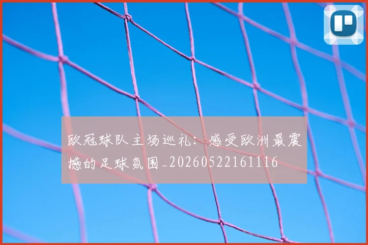 欧冠球队主场巡礼：感受欧洲最震撼的足球氛围_20260522161116